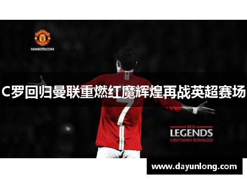 C罗回归曼联重燃红魔辉煌再战英超赛场